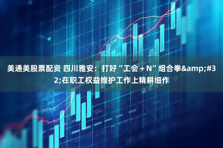 美通美股票配资 四川雅安：打好“工会＋N”组合拳&#32;在职工权益维护工作上精耕细作