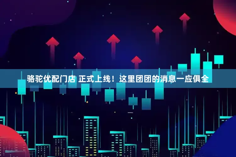 骆驼优配门店 正式上线！这里团团的消息一应俱全