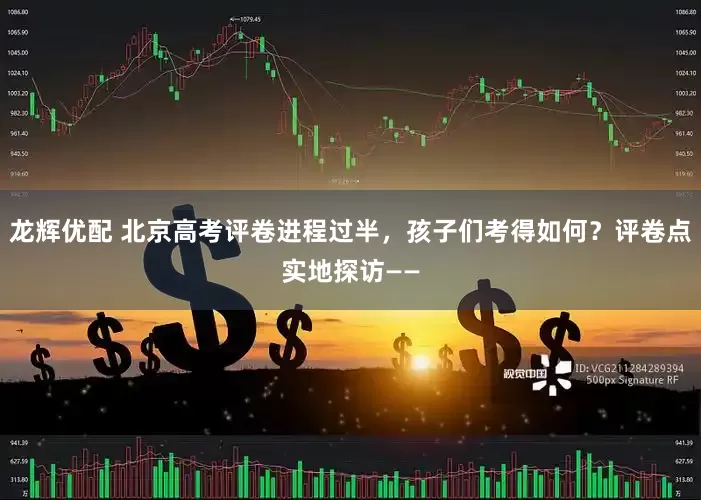 龙辉优配 北京高考评卷进程过半，孩子们考得如何？评卷点实地探访——