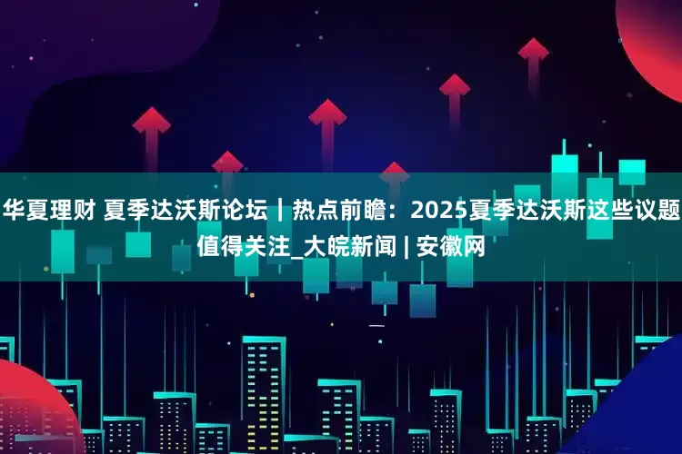 华夏理财 夏季达沃斯论坛｜热点前瞻：2025夏季达沃斯这些议题值得关注_大皖新闻 | 安徽网