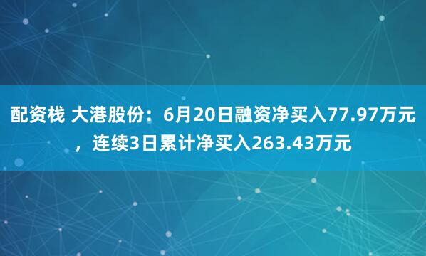 配资栈 大港股份：6月20日融资净买入77.97万元，连续3日累计净买入263.43万元