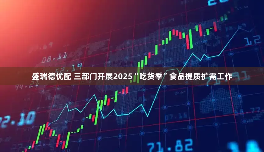 盛瑞德优配 三部门开展2025“吃货季”食品提质扩需工作