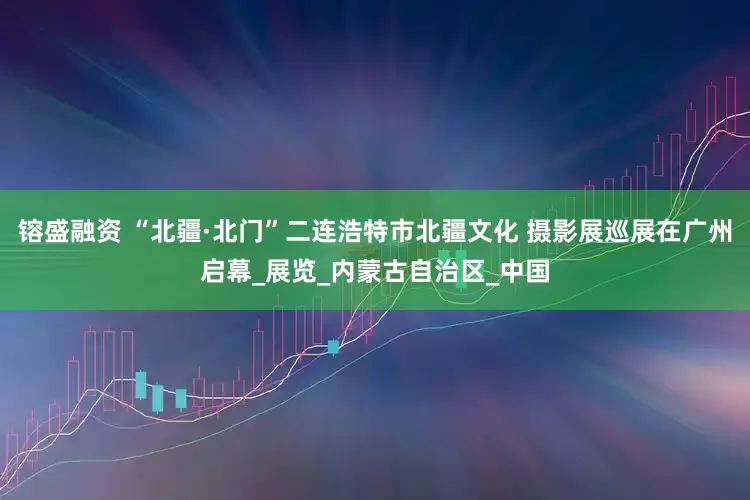 镕盛融资 “北疆·北门”二连浩特市北疆文化 摄影展巡展在广州启幕_展览_内蒙古自治区_中国