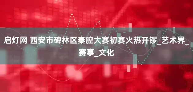 启灯网 西安市碑林区秦腔大赛初赛火热开锣_艺术界_赛事_文化