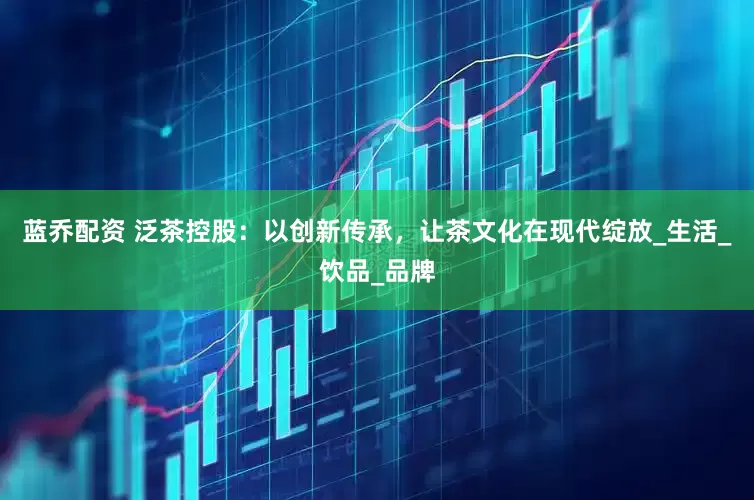 蓝乔配资 泛茶控股：以创新传承，让茶文化在现代绽放_生活_饮品_品牌