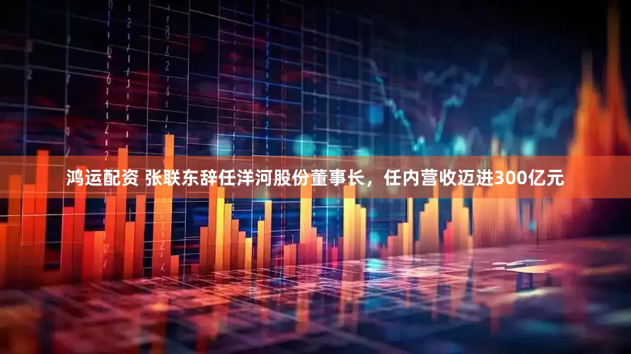鸿运配资 张联东辞任洋河股份董事长，任内营收迈进300亿元