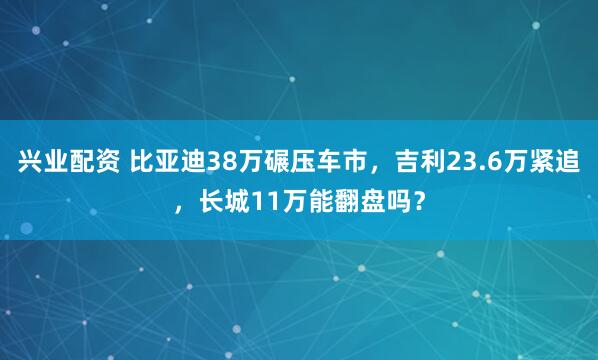 兴业配资 比亚迪38万碾压车市，吉利23.6万紧追，长城11万能翻盘吗？