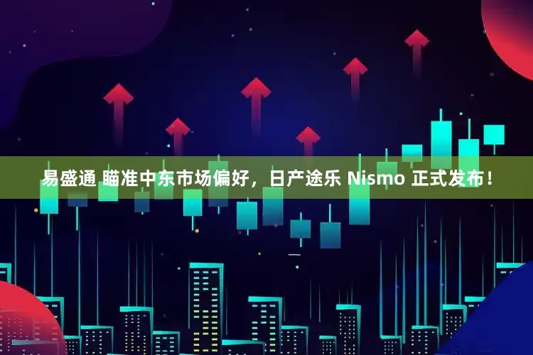 易盛通 瞄准中东市场偏好，日产途乐 Nismo 正式发布！