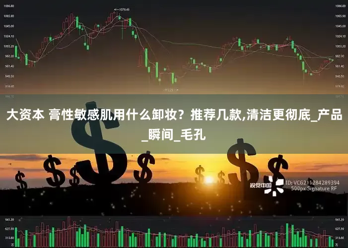 大资本 膏性敏感肌用什么卸妆？推荐几款,清洁更彻底_产品_瞬间_毛孔