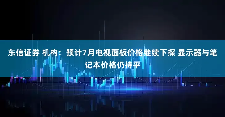 东信证券 机构：预计7月电视面板价格继续下探 显示器与笔记本价格仍持平