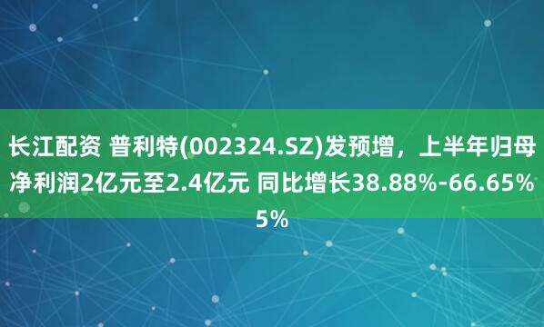 长江配资 普利特(002324.SZ)发预增，上半年归母净利润2亿元至2.4亿元 同比增长38.88%-66.65%