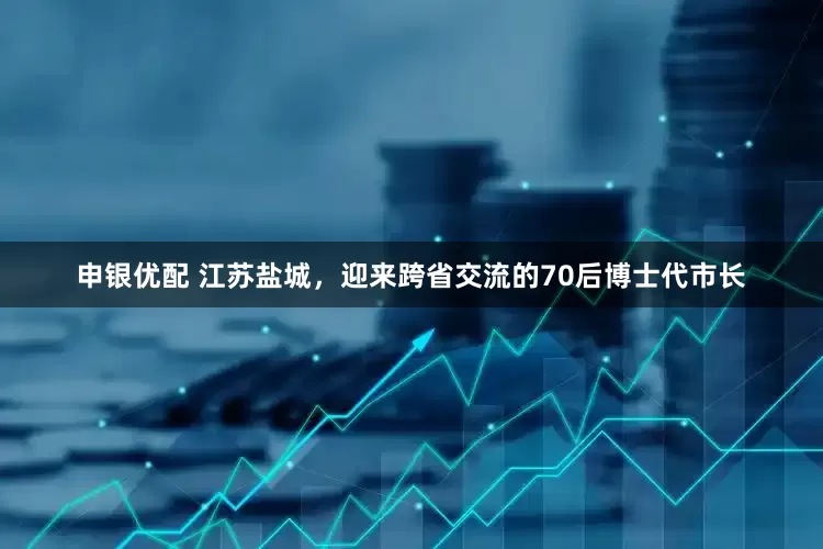 申银优配 江苏盐城，迎来跨省交流的70后博士代市长