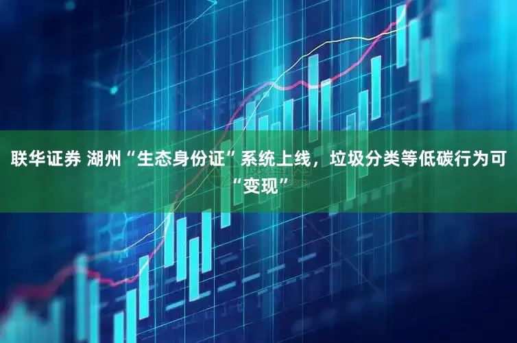 联华证券 湖州“生态身份证”系统上线，垃圾分类等低碳行为可“变现”