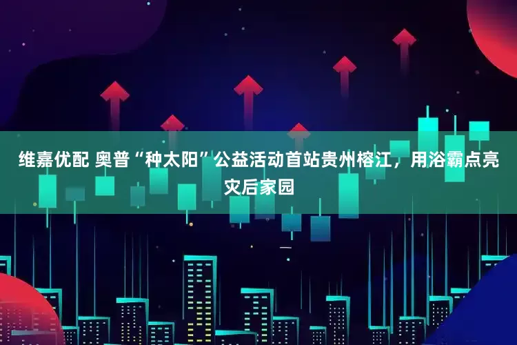 维嘉优配 奥普“种太阳”公益活动首站贵州榕江，用浴霸点亮灾后家园