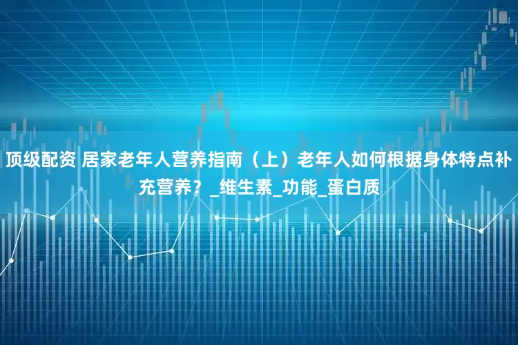 顶级配资 居家老年人营养指南（上）老年人如何根据身体特点补充营养？_维生素_功能_蛋白质