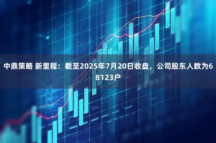 中鼎策略 新里程：截至2025年7月20日收盘，公司股东人数为68123户