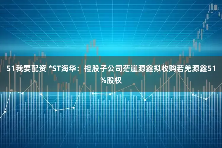 51我要配资 *ST海华：控股子公司茫崖源鑫拟收购若羌源鑫51%股权