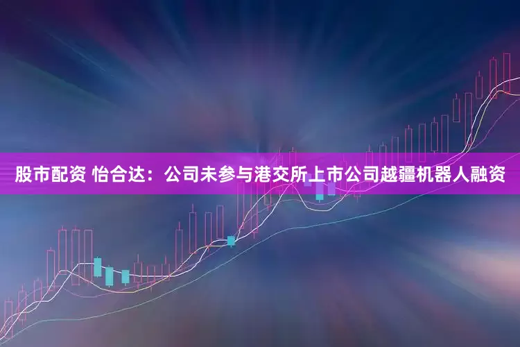 股市配资 怡合达：公司未参与港交所上市公司越疆机器人融资
