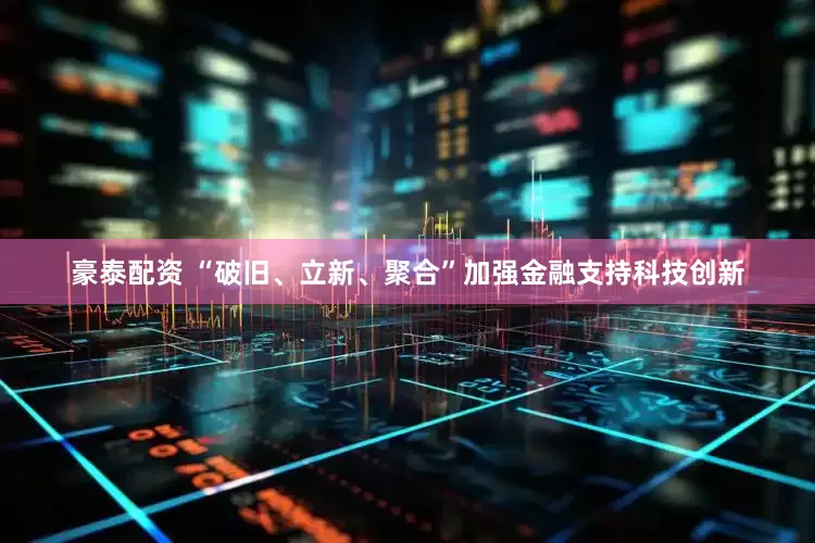 豪泰配资 “破旧、立新、聚合”加强金融支持科技创新