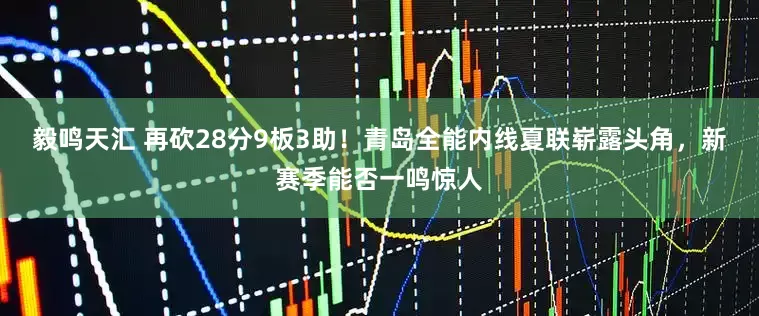 毅鸣天汇 再砍28分9板3助！青岛全能内线夏联崭露头角，新赛季能否一鸣惊人