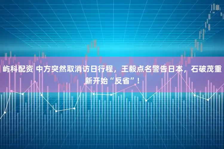 屿科配资 中方突然取消访日行程，王毅点名警告日本，石破茂重新开始“反省”！