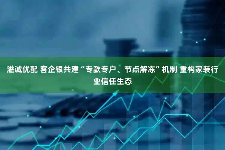 溢诚优配 客企银共建“专款专户、节点解冻”机制 重构家装行业信任生态