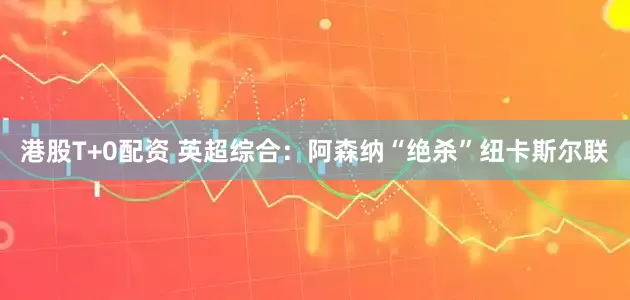 港股T+0配资 英超综合：阿森纳“绝杀”纽卡斯尔联