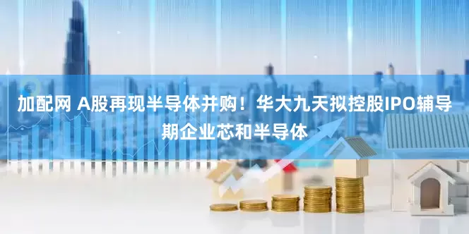 加配网 A股再现半导体并购！华大九天拟控股IPO辅导期企业芯和半导体