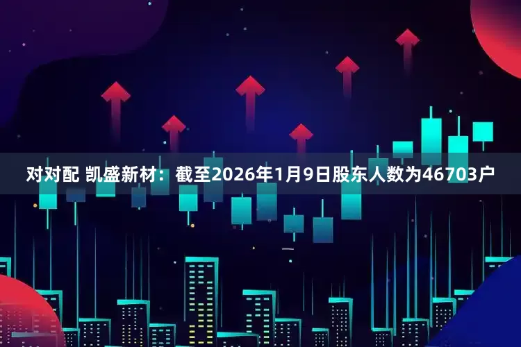 对对配 凯盛新材：截至2026年1月9日股东人数为46703户