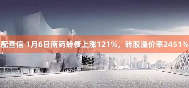 配查信 1月6日南药转债上涨121%，转股溢价率2451%