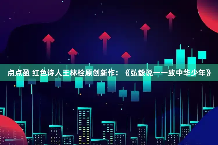 点点盈 红色诗人王林栓原创新作：《弘毅说一一致中华少年》