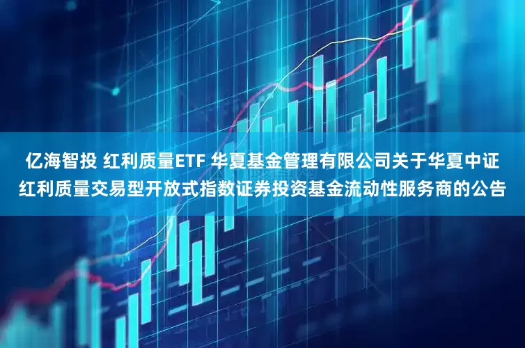 亿海智投 红利质量ETF 华夏基金管理有限公司关于华夏中证红利质量交易型开放式指数证券投资基金流动性服务商的公告