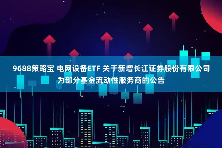 9688策略宝 电网设备ETF 关于新增长江证券股份有限公司为部分基金流动性服务商的公告